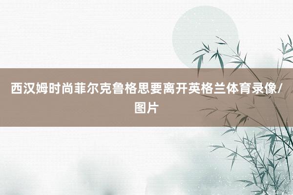 西汉姆时尚菲尔克鲁格思要离开英格兰体育录像/图片