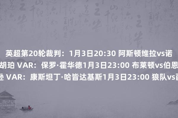 英超第20轮裁判：1月3日20:30 阿斯顿维拉vs诺丁汉丛林 主裁判：西蒙·胡珀 VAR：保罗·霍华德1月3日23:00 布莱顿vs伯恩利 主裁判：蒂姆·罗宾逊 VAR：康斯坦丁·哈皆达基斯1月3日23:00 狼队vs西汉姆联 主裁判：彼得·班克斯 VAR：蒂莫西·伍德1月4日1:30 伯恩茅斯vs阿森纳 主裁判：克里斯·卡瓦纳 VAR：保罗·蒂尔尼1月4日20:30 利兹联vs曼联 主裁判：贾里德·吉莱特 VAR：詹姆斯·贝尔1月4日23:00 埃弗顿vs布伦特福德 主裁判：安东尼·泰勒 VAR：托尼·哈灵顿1月4日23:00 富勒姆vs利物浦 主裁判：克雷格·鲍森 VAR：安迪·马德利1月4日23:00 纽卡vs水晶宫 主裁判：约翰·布鲁克斯 VAR：马修·多诺霍1月4日23:00 热刺vs桑德兰 主裁判：斯图尔特·阿特维尔 VAR：迈克尔·索尔兹伯里1月5日1:30 曼城vs切尔西 主裁判：迈克尔·奥利弗 VAR：达伦·英格兰    沙巴体育网体育信息