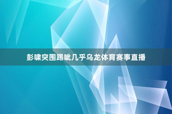 彭啸突围踢呲几乎乌龙体育赛事直播