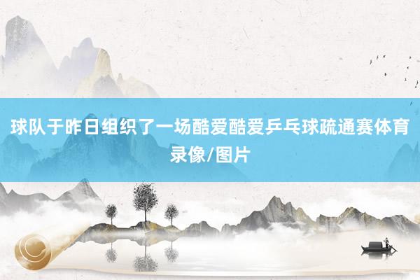 球队于昨日组织了一场酷爱酷爱乒乓球疏通赛体育录像/图片