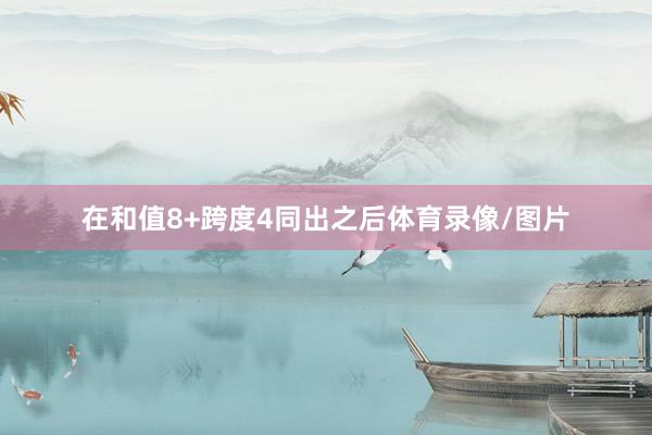 在和值8+跨度4同出之后体育录像/图片