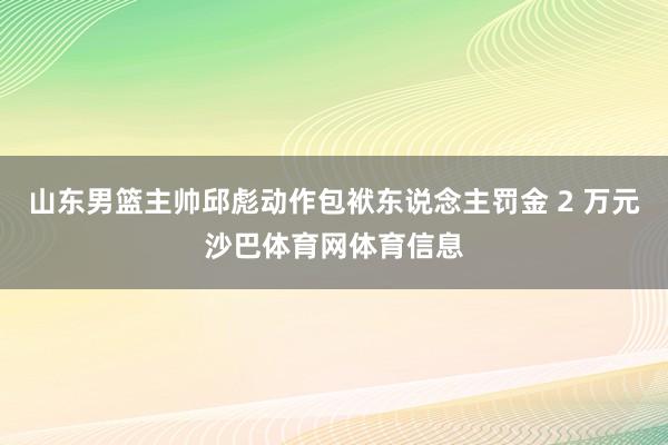 山东男篮主帅邱彪动作包袱东说念主罚金 2 万元沙巴体育网体育信息