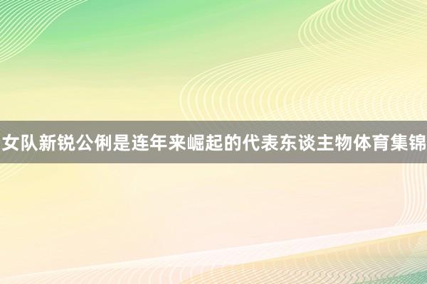 女队新锐公俐是连年来崛起的代表东谈主物体育集锦