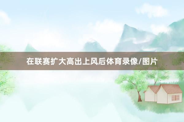 在联赛扩大高出上风后体育录像/图片