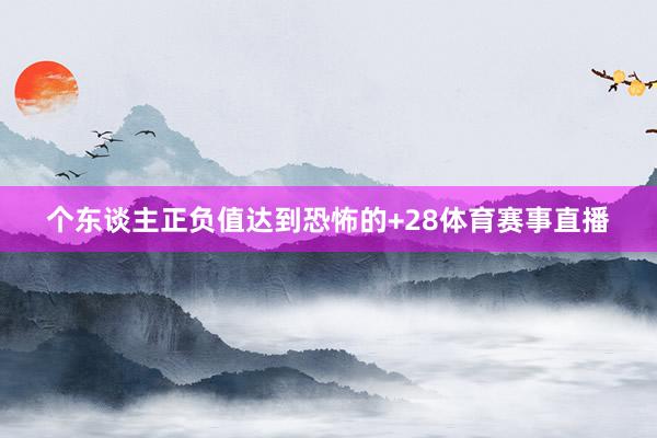 个东谈主正负值达到恐怖的+28体育赛事直播