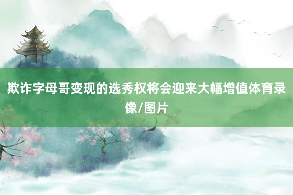 欺诈字母哥变现的选秀权将会迎来大幅增值体育录像/图片