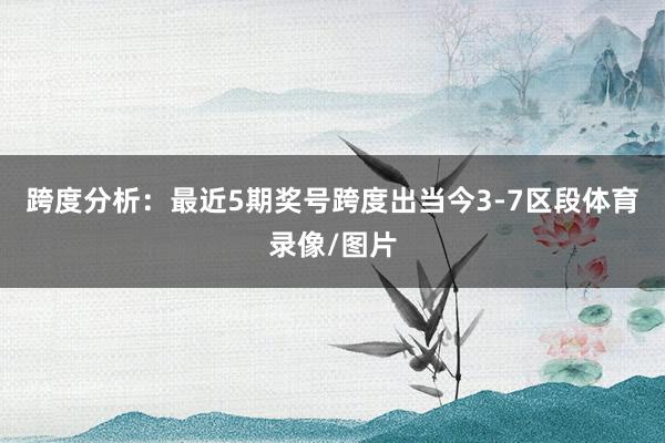 跨度分析：最近5期奖号跨度出当今3-7区段体育录像/图片