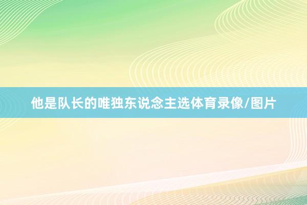 他是队长的唯独东说念主选体育录像/图片