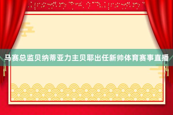马赛总监贝纳蒂亚力主贝耶出任新帅体育赛事直播