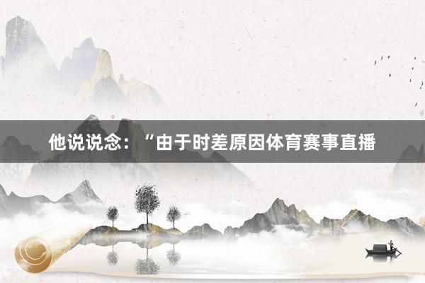 他说说念：“由于时差原因体育赛事直播