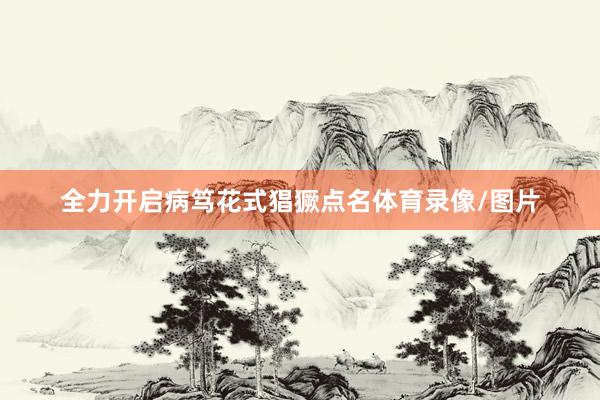全力开启病笃花式猖獗点名体育录像/图片