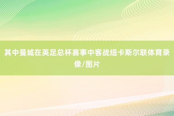 其中曼城在英足总杯赛事中客战纽卡斯尔联体育录像/图片