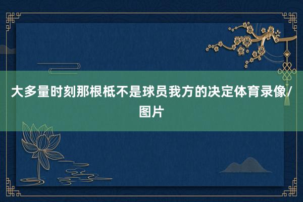 大多量时刻那根柢不是球员我方的决定体育录像/图片