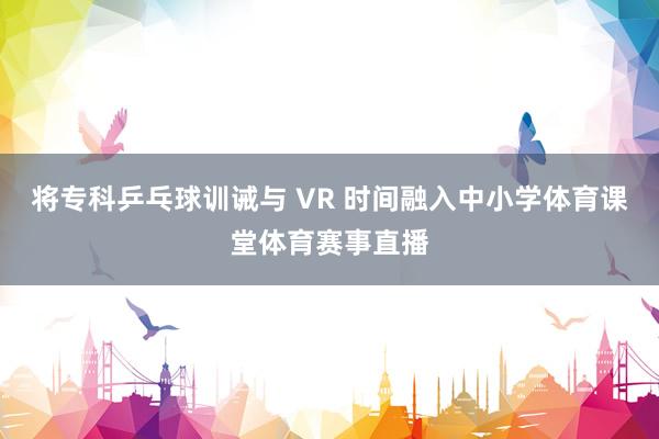 将专科乒乓球训诫与 VR 时间融入中小学体育课堂体育赛事直播