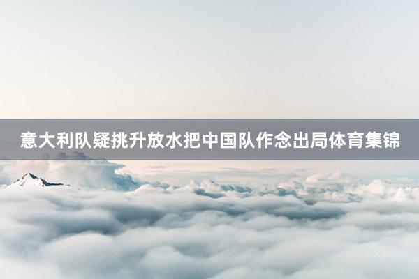 意大利队疑挑升放水把中国队作念出局体育集锦