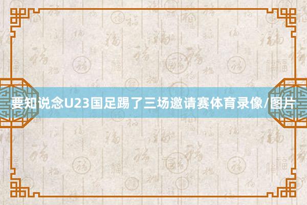要知说念U23国足踢了三场邀请赛体育录像/图片