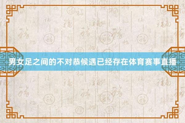 男女足之间的不对恭候遇已经存在体育赛事直播
