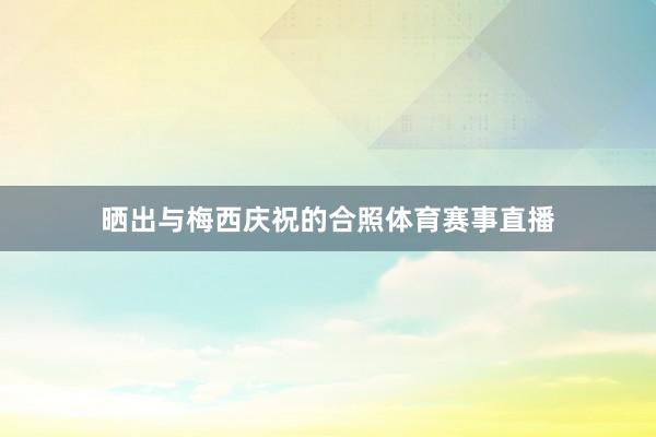 晒出与梅西庆祝的合照体育赛事直播