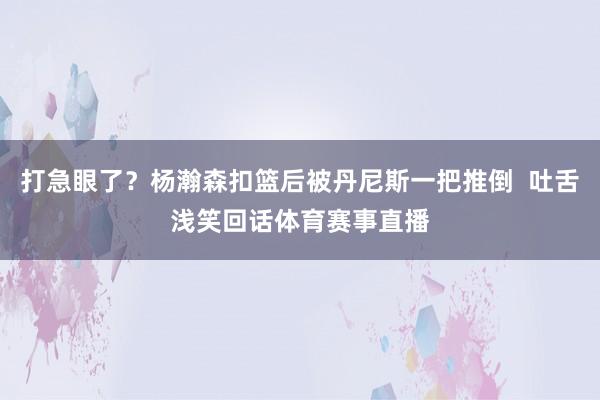 打急眼了？杨瀚森扣篮后被丹尼斯一把推倒  吐舌浅笑回话体育赛事直播