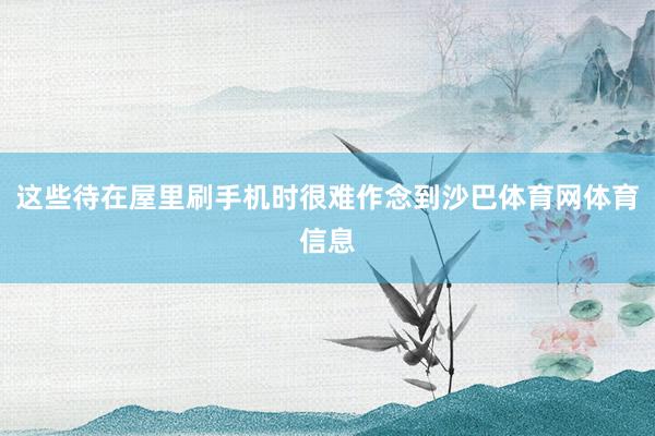 这些待在屋里刷手机时很难作念到沙巴体育网体育信息