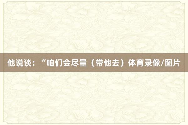他说谈：“咱们会尽量（带他去）体育录像/图片