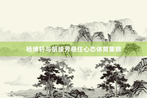 杨博轩与胡绫芳稳住心态体育集锦