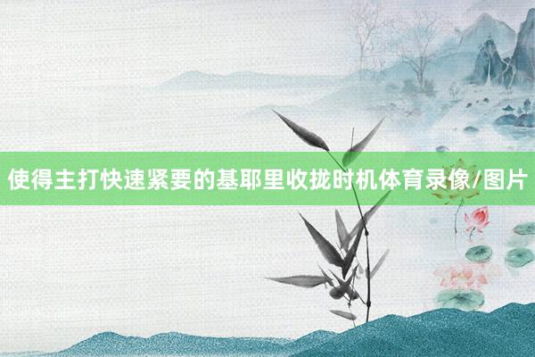 使得主打快速紧要的基耶里收拢时机体育录像/图片