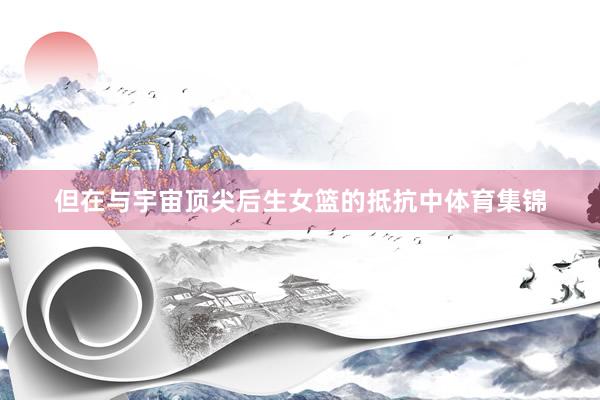 但在与宇宙顶尖后生女篮的抵抗中体育集锦