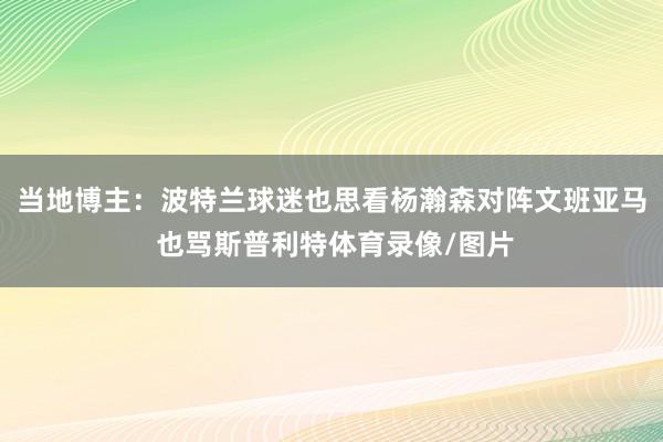 当地博主:波特兰球迷也思看杨瀚森对阵文班亚马 也骂斯普利特体育录像/图片