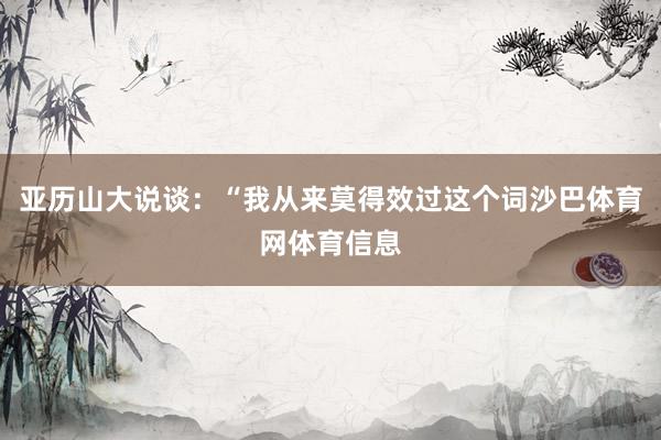 亚历山大说谈:“我从来莫得效过这个词沙巴体育网体育信息