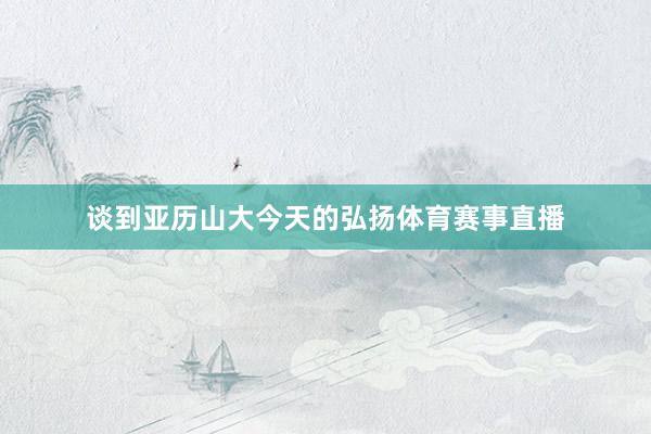 谈到亚历山大今天的弘扬体育赛事直播