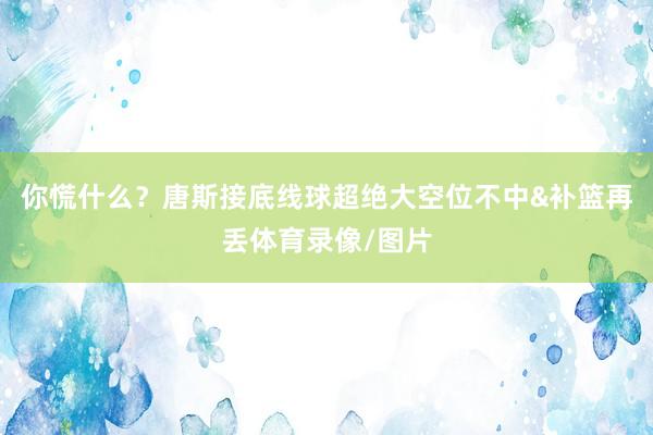 你慌什么？唐斯接底线球超绝大空位不中&补篮再丢体育录像/图片