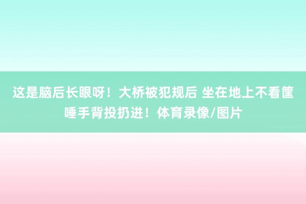 这是脑后长眼呀！大桥被犯规后 坐在地上不看筐唾手背投扔进！体育录像/图片