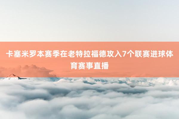 卡塞米罗本赛季在老特拉福德攻入7个联赛进球体育赛事直播
