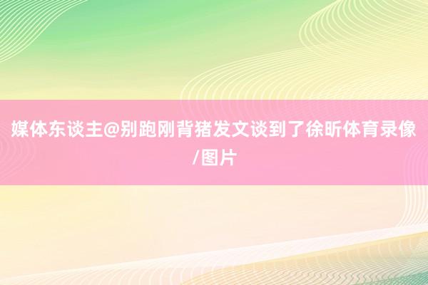 媒体东谈主@别跑刚背猪发文谈到了徐昕体育录像/图片
