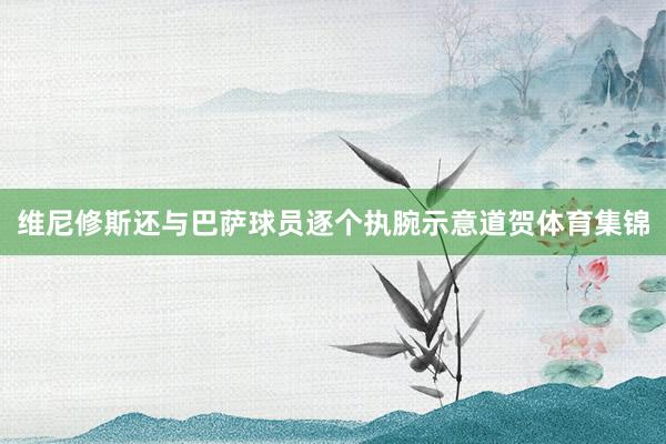 维尼修斯还与巴萨球员逐个执腕示意道贺体育集锦