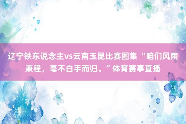 辽宁铁东说念主vs云南玉昆比赛图集 “咱们风雨兼程，毫不白手而归。”体育赛事直播