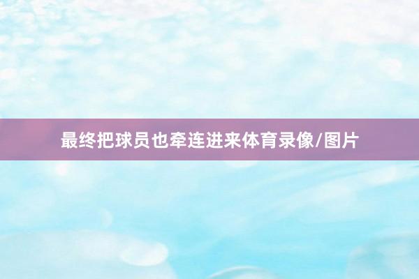最终把球员也牵连进来体育录像/图片
