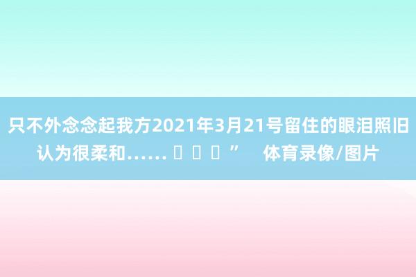 只不外念念起我方2021年3月21号留住的眼泪照旧认为很柔和…… ​​​”    体育录像/图片