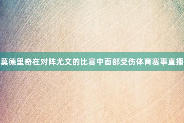 莫德里奇在对阵尤文的比赛中面部受伤体育赛事直播