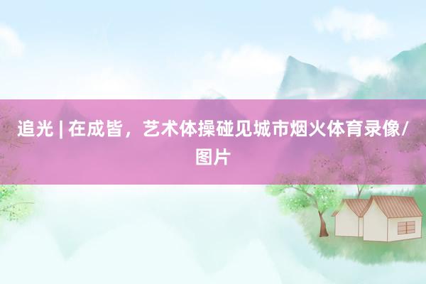 追光 | 在成皆，艺术体操碰见城市烟火体育录像/图片