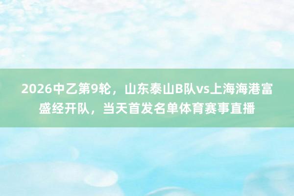 2026中乙第9轮，山东泰山B队vs上海海港富盛经开队，当天首发名单体育赛事直播