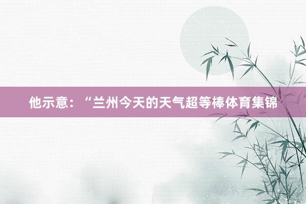 他示意：“兰州今天的天气超等棒体育集锦