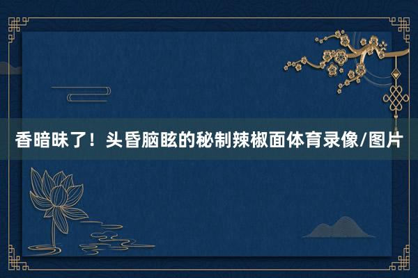香暗昧了！头昏脑眩的秘制辣椒面体育录像/图片