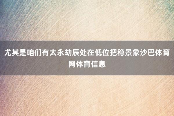 尤其是咱们有太永劫辰处在低位把稳景象沙巴体育网体育信息