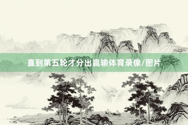 直到第五轮才分出赢输体育录像/图片