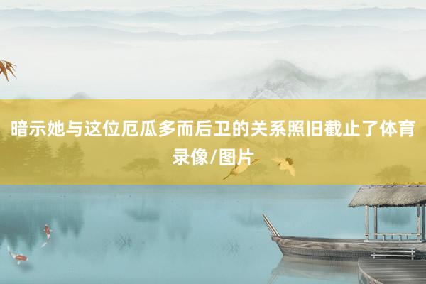 暗示她与这位厄瓜多而后卫的关系照旧截止了体育录像/图片