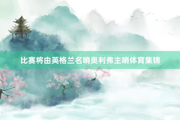 比赛将由英格兰名哨奥利弗主哨体育集锦